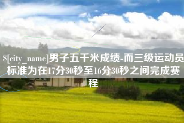 滁州男子五千米成绩-而三级运动员标准为在17分30秒至16分30秒之间完成赛程