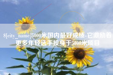 滁州5000米国内最好成绩-它激励着更多年轻选手投身于5000米项目