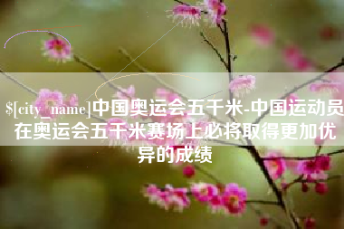 滁州中国奥运会五千米-中国运动员在奥运会五千米赛场上必将取得更加优异的成绩