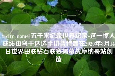 滁州五千米纪录世界纪录-这一惊人成绩由乌干达选手切普特盖在2020年8月14日世界田联钻石联赛揭幕战摩纳哥站创造