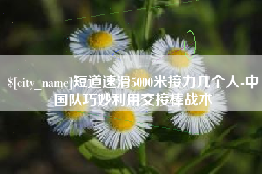 滁州短道速滑5000米接力几个人-中国队巧妙利用交接棒战术