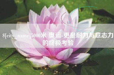 滁州5000米 奥运-更是耐力与意志力的终极考验