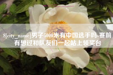 滁州男子5000米有中国选手吗-赛前有想过和队友们一起站上领奖台