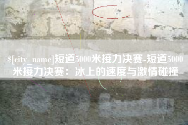 滁州短道5000米接力决赛-短道5000米接力决赛：冰上的速度与激情碰撞
