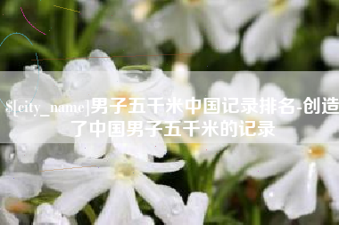 滁州男子五千米中国记录排名-创造了中国男子五千米的记录