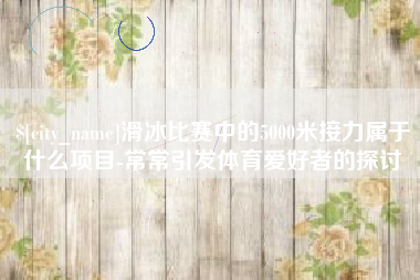 滁州滑冰比赛中的5000米接力属于什么项目-常常引发体育爱好者的探讨