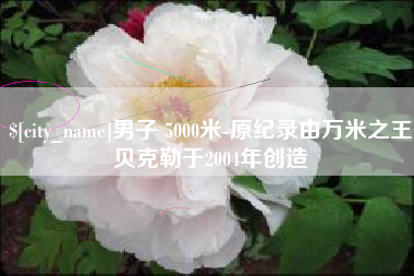 滁州男子 5000米-原纪录由万米之王贝克勒于2004年创造
