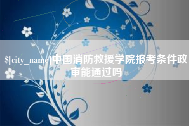 滁州中国消防救援学院报考条件政审能通过吗